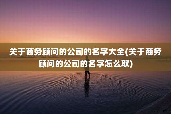 关于商务顾问的公司的名字大全(关于商务顾问的公司的名字怎么取)