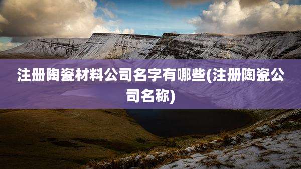 注册陶瓷材料公司名字有哪些(注册陶瓷公司名称)