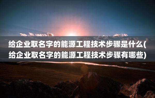 给企业取名字的能源工程技术步骤是什么(给企业取名字的能源工程技术步骤有哪些)