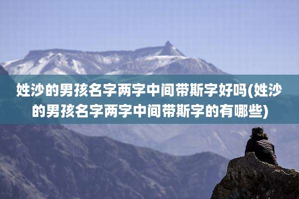 姓沙的男孩名字两字中间带斯字好吗(姓沙的男孩名字两字中间带斯字的有哪些)