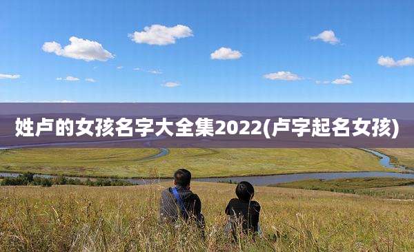 姓卢的女孩名字大全集2022(卢字起名女孩)