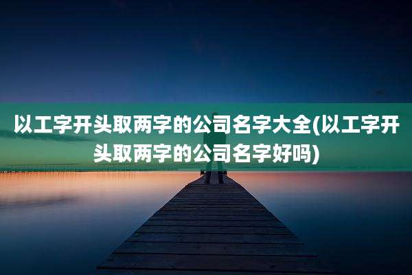 以工字开头取两字的公司名字大全(以工字开头取两字的公司名字好吗)