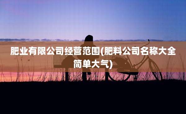 肥业有限公司经营范围(肥料公司名称大全简单大气)