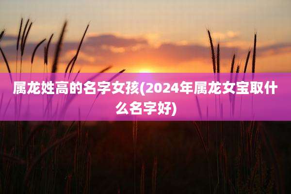属龙姓高的名字女孩(2024年属龙女宝取什么名字好)