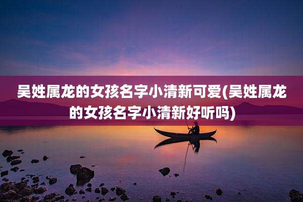 吴姓属龙的女孩名字小清新可爱(吴姓属龙的女孩名字小清新好听吗)