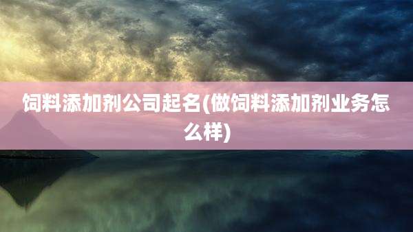 饲料添加剂公司起名(做饲料添加剂业务怎么样)