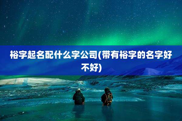 裕字起名配什么字公司(带有裕字的名字好不好)