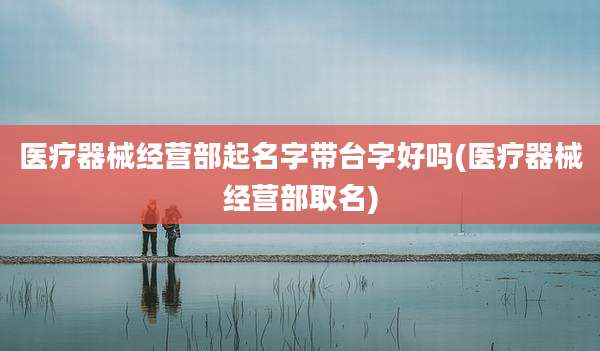 医疗器械经营部起名字带台字好吗(医疗器械经营部取名)