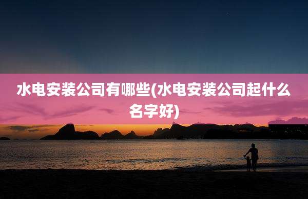 水电安装公司有哪些(水电安装公司起什么名字好)