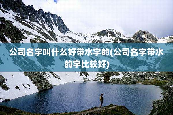 公司名字叫什么好带水字的(公司名字带水的字比较好)