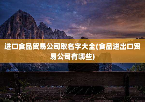 进口食品贸易公司取名字大全(食品进出口贸易公司有哪些)