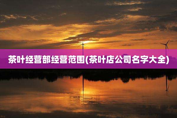 茶叶经营部经营范围(茶叶店公司名字大全)
