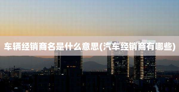 车辆经销商名是什么意思(汽车经销商有哪些)
