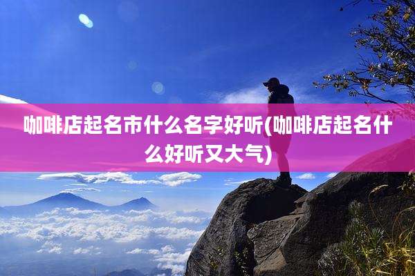 咖啡店起名市什么名字好听(咖啡店起名什么好听又大气)