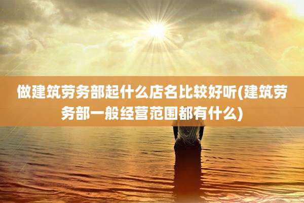 做建筑劳务部起什么店名比较好听(建筑劳务部一般经营范围都有什么)