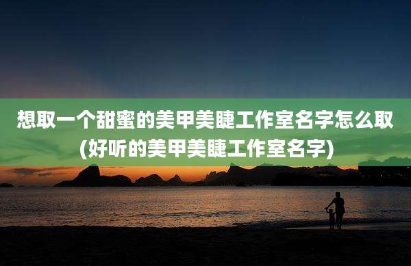 想取一个甜蜜的美甲美睫工作室名字怎么取(好听的美甲美睫工作室名字)