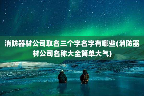 消防器材公司取名三个字名字有哪些(消防器材公司名称大全简单大气)