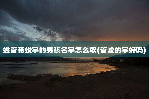 姓管带竣字的男孩名字怎么取(管峻的字好吗)