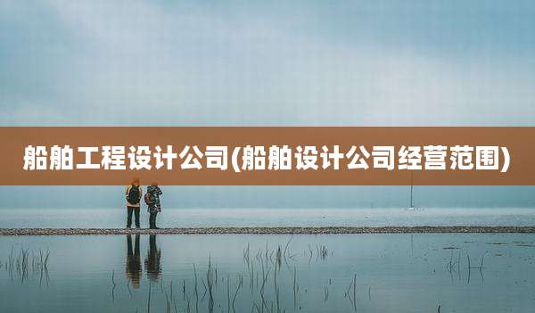 船舶工程设计公司(船舶设计公司经营范围)
