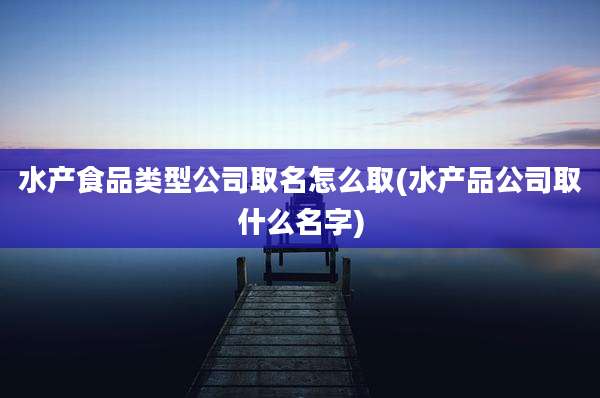 水产食品类型公司取名怎么取(水产品公司取什么名字)