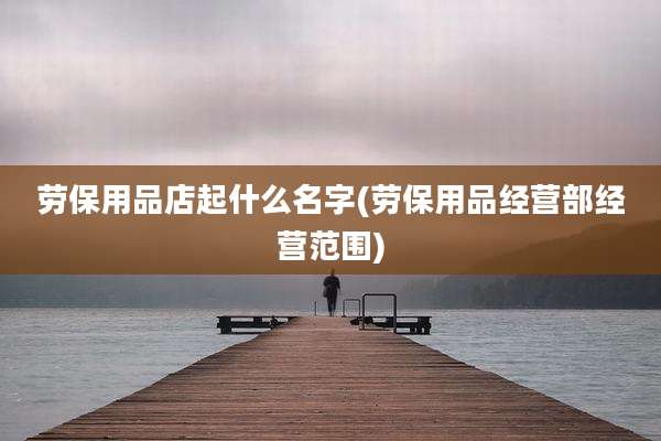 劳保用品店起什么名字(劳保用品经营部经营范围)