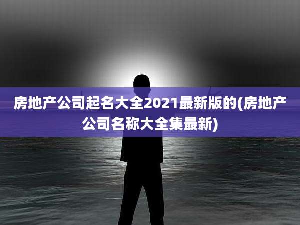 房地产公司起名大全2021最新版的(房地产公司名称大全集最新)