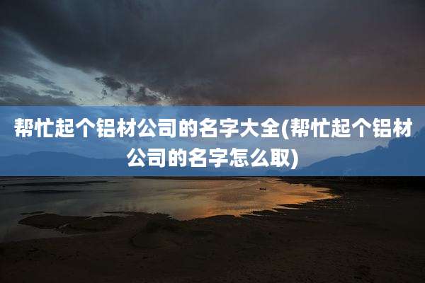 帮忙起个铝材公司的名字大全(帮忙起个铝材公司的名字怎么取)