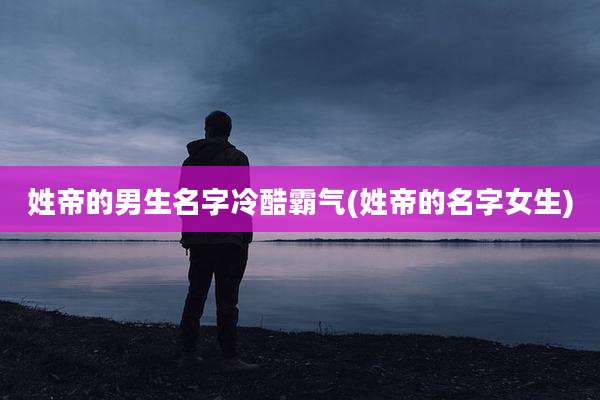 姓帝的男生名字冷酷霸气(姓帝的名字女生)