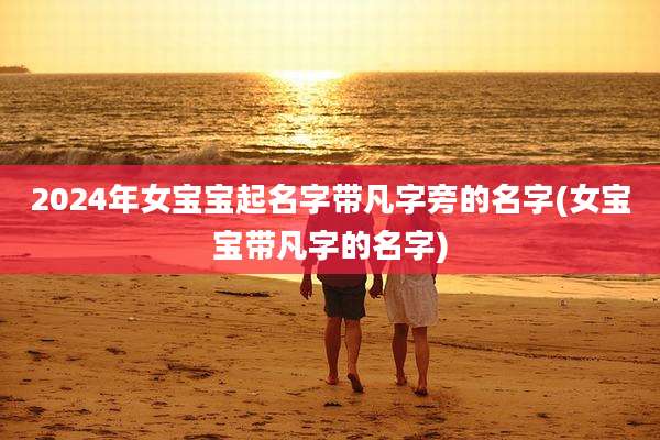 2024年女宝宝起名字带凡字旁的名字(女宝宝带凡字的名字)