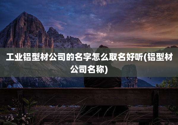 工业铝型材公司的名字怎么取名好听(铝型材公司名称)