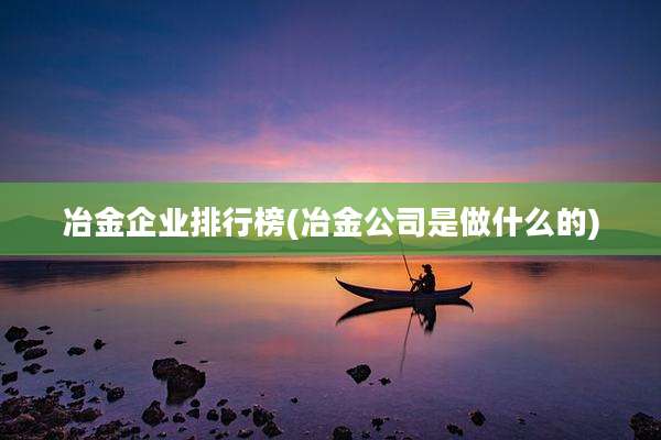 冶金企业排行榜(冶金公司是做什么的)