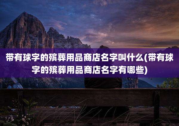 带有球字的殡葬用品商店名字叫什么(带有球字的殡葬用品商店名字有哪些)