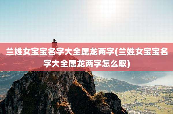 兰姓女宝宝名字大全属龙两字(兰姓女宝宝名字大全属龙两字怎么取)