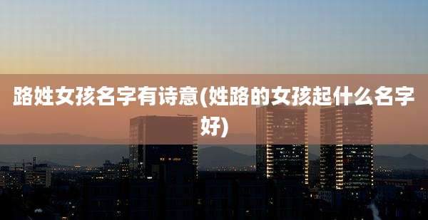 路姓女孩名字有诗意(姓路的女孩起什么名字好)