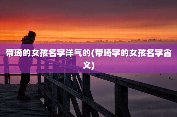 带琦的女孩名字洋气的(带琦字的女孩名字含义)