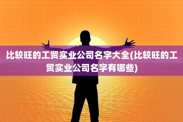 比较旺的工贸实业公司名字大全(比较旺的工贸实业公司名字有哪些)
