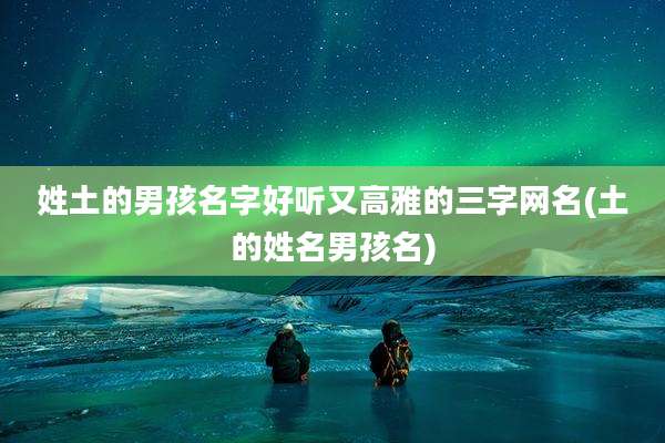 姓土的男孩名字好听又高雅的三字网名(土的姓名男孩名)