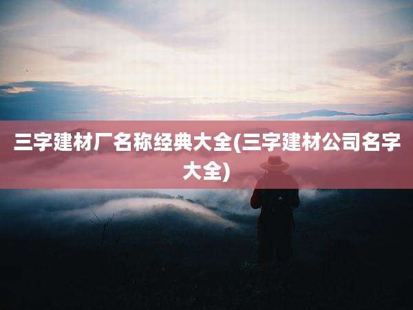 三字建材厂名称经典大全(三字建材公司名字大全)