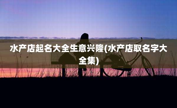 水产店起名大全生意兴隆(水产店取名字大全集)