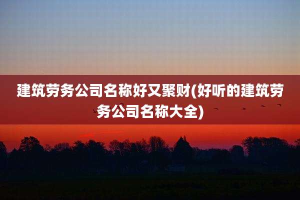 建筑劳务公司名称好又聚财(好听的建筑劳务公司名称大全)