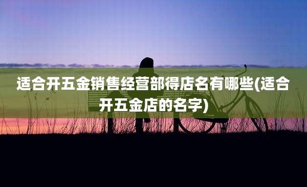 适合开五金销售经营部得店名有哪些(适合开五金店的名字)