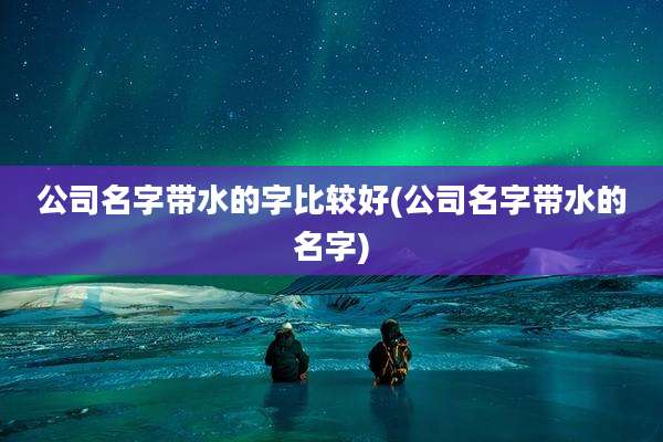 公司名字带水的字比较好(公司名字带水的名字)