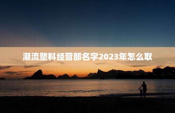 潮流塑料经营部名字2023年怎么取