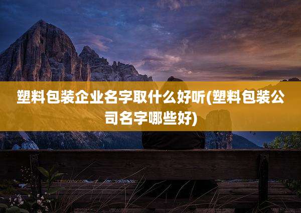 塑料包装企业名字取什么好听(塑料包装公司名字哪些好)