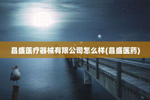 昌盛医疗器械有限公司怎么样(昌盛医药)