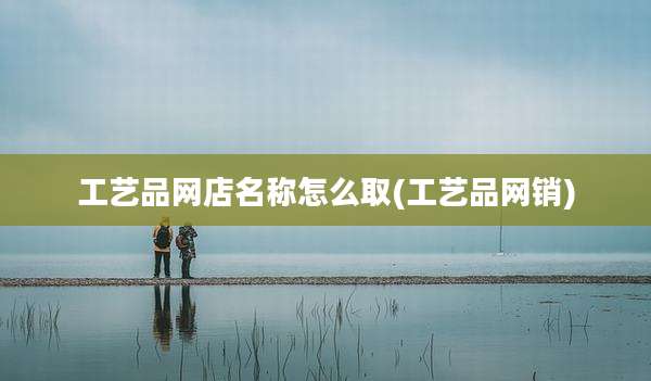 工艺品网店名称怎么取(工艺品网销)