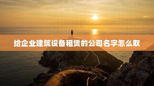 给企业建筑设备租赁的公司名字怎么取