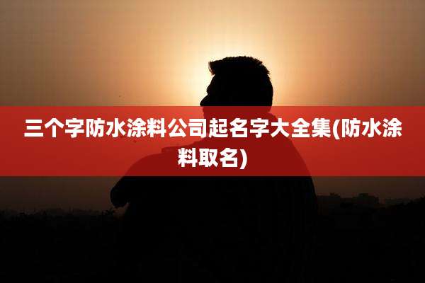 三个字防水涂料公司起名字大全集(防水涂料取名)