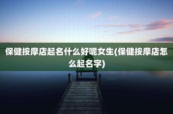 保健按摩店起名什么好呢女生(保健按摩店怎么起名字)