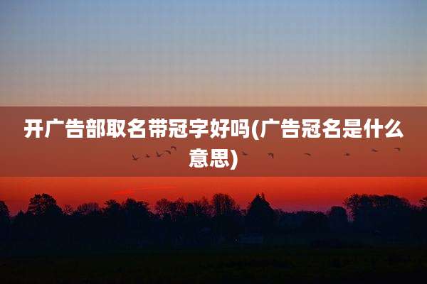 开广告部取名带冠字好吗(广告冠名是什么意思)